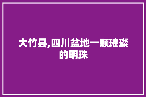 大竹县,四川盆地一颗璀璨的明珠