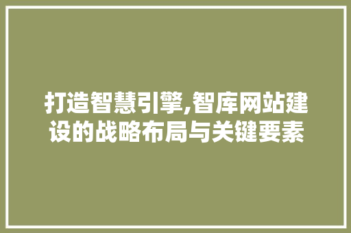 打造智慧引擎,智库网站建设的战略布局与关键要素
