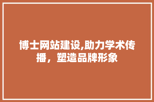 博士网站建设,助力学术传播，塑造品牌形象