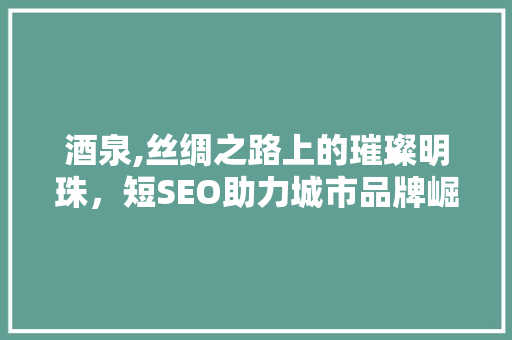 酒泉,丝绸之路上的璀璨明珠，短SEO助力城市品牌崛起
