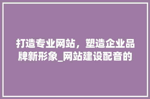 打造专业网站，塑造企业品牌新形象_网站建设配音的重要性及步骤