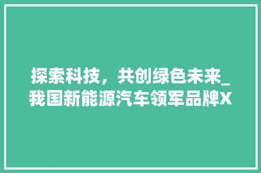 探索科技，共创绿色未来_我国新能源汽车领军品牌X品牌的品牌宣传之旅