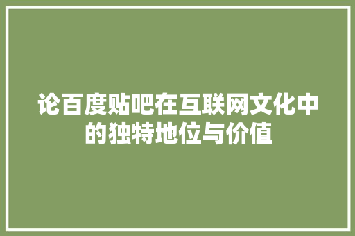 论百度贴吧在互联网文化中的独特地位与价值