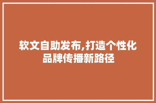 软文自助发布,打造个性化品牌传播新路径