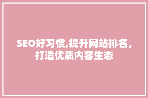 SEO好习惯,提升网站排名，打造优质内容生态