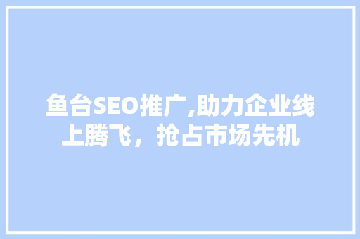 鱼台SEO推广,助力企业线上腾飞，抢占市场先机