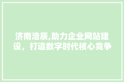 济南浩辰,助力企业网站建设，打造数字时代核心竞争力