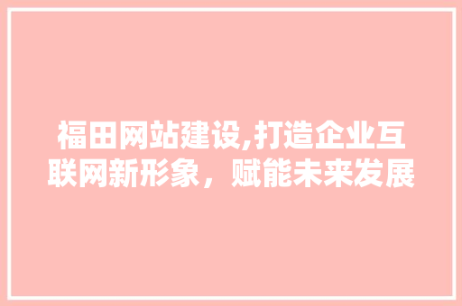 福田网站建设,打造企业互联网新形象，赋能未来发展