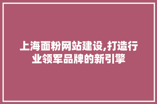 上海面粉网站建设,打造行业领军品牌的新引擎