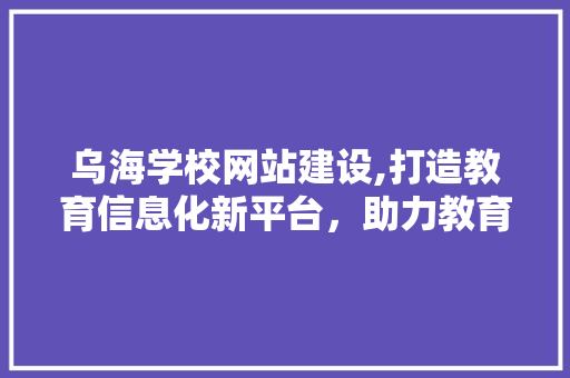 乌海学校网站建设,打造教育信息化新平台，助力教育事业腾飞