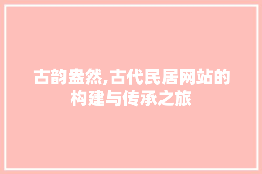 古韵盎然,古代民居网站的构建与传承之旅