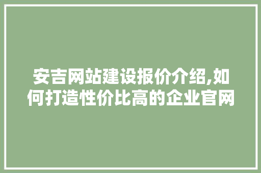 安吉网站建设报价介绍,如何打造性价比高的企业官网