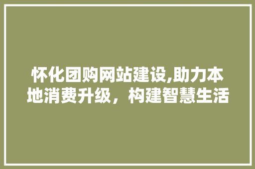 怀化团购网站建设,助力本地消费升级，构建智慧生活新格局