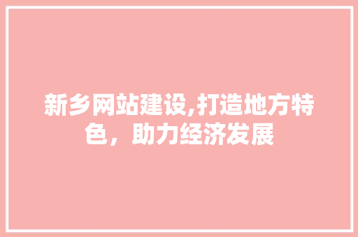 新乡网站建设,打造地方特色，助力经济发展