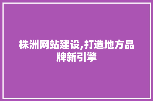株洲网站建设,打造地方品牌新引擎