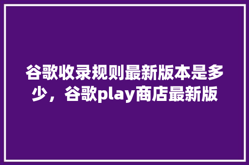 谷歌收录规则最新版本是多少，谷歌play商店最新版