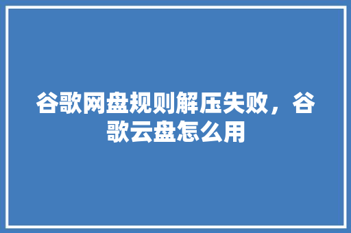 谷歌网盘规则解压失败，谷歌云盘怎么用