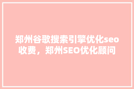 郑州谷歌搜索引擎优化seo收费，郑州SEO优化顾问