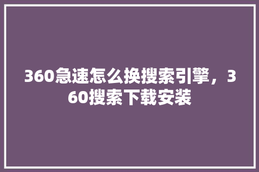 360急速怎么换搜索引擎，360搜索下载安装
