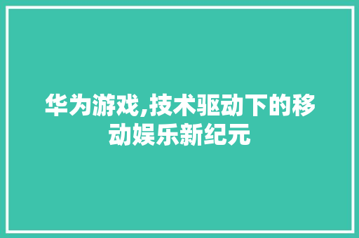 华为游戏,技术驱动下的移动娱乐新纪元