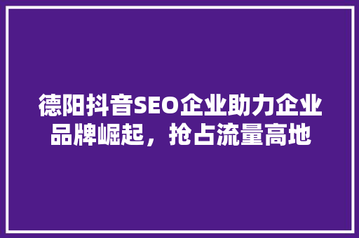 德阳抖音SEO企业助力企业品牌崛起，抢占流量高地