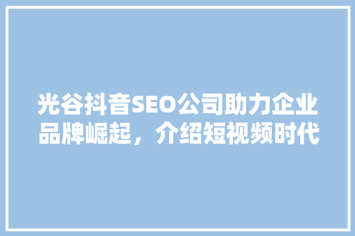 光谷抖音SEO公司助力企业品牌崛起，介绍短视频时代营销新步骤