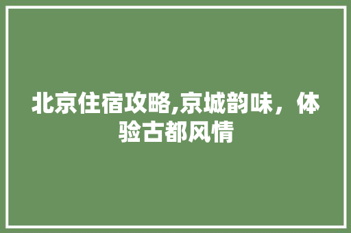 北京住宿攻略,京城韵味，体验古都风情