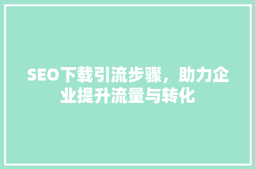 SEO下载引流步骤，助力企业提升流量与转化