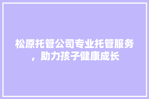 松原托管公司专业托管服务，助力孩子健康成长