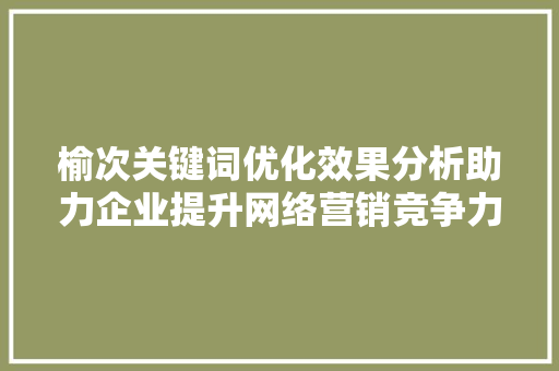 榆次关键词优化效果分析助力企业提升网络营销竞争力