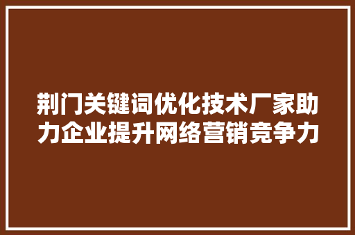 荆门关键词优化技术厂家助力企业提升网络营销竞争力