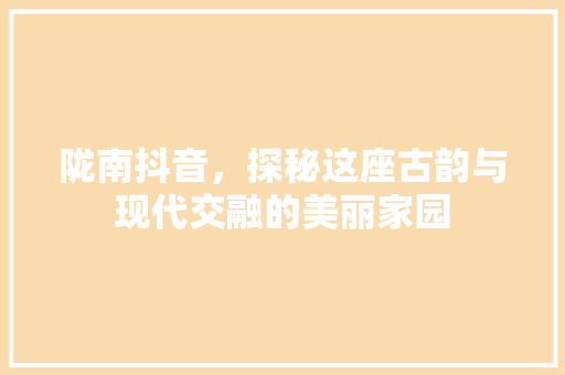 陇南抖音，探秘这座古韵与现代交融的美丽家园