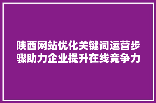陕西网站优化关键词运营步骤助力企业提升在线竞争力