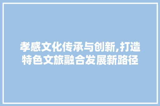 孝感文化传承与创新,打造特色文旅融合发展新路径
