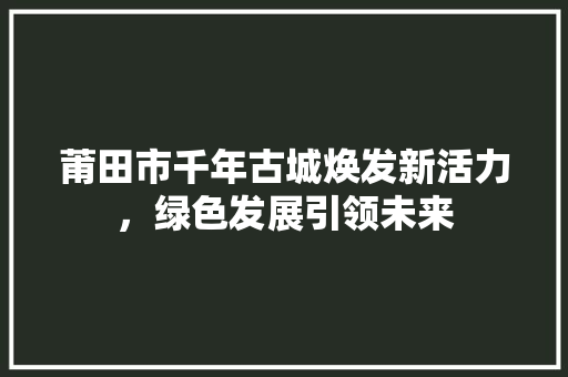 莆田市千年古城焕发新活力，绿色发展引领未来