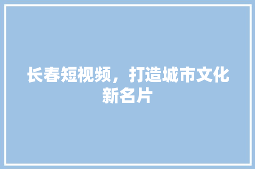 长春短视频，打造城市文化新名片