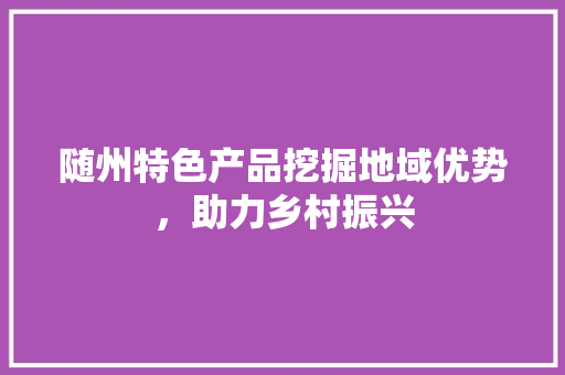 随州特色产品挖掘地域优势，助力乡村振兴