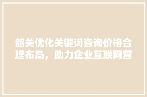 韶关优化关键词咨询价格合理布局，助力企业互联网营销新突破