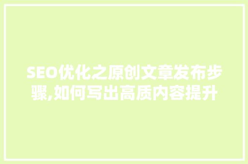 SEO优化之原创文章发布步骤,如何写出高质内容提升网站排名