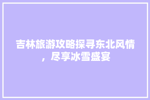 吉林旅游攻略探寻东北风情，尽享冰雪盛宴
