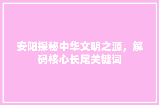 安阳探秘中华文明之源，解码核心长尾关键词