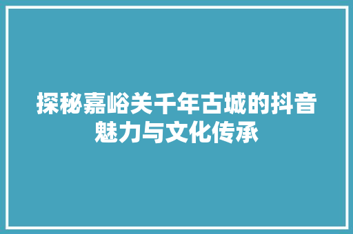 探秘嘉峪关千年古城的抖音魅力与文化传承