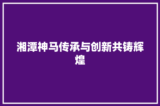 湘潭神马传承与创新共铸辉煌