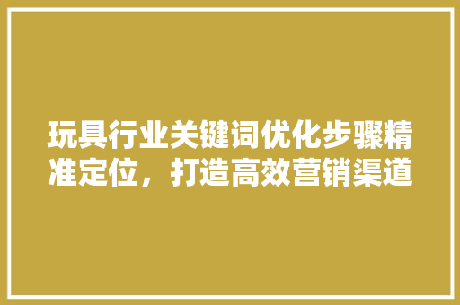 玩具行业关键词优化步骤精准定位，打造高效营销渠道