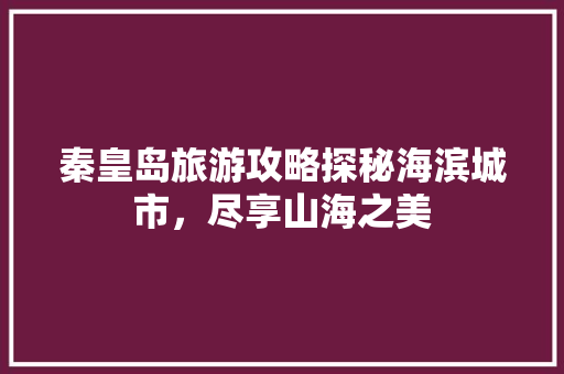秦皇岛旅游攻略探秘海滨城市，尽享山海之美
