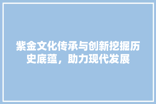 紫金文化传承与创新挖掘历史底蕴，助力现代发展