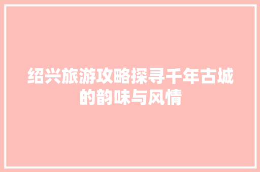 绍兴旅游攻略探寻千年古城的韵味与风情